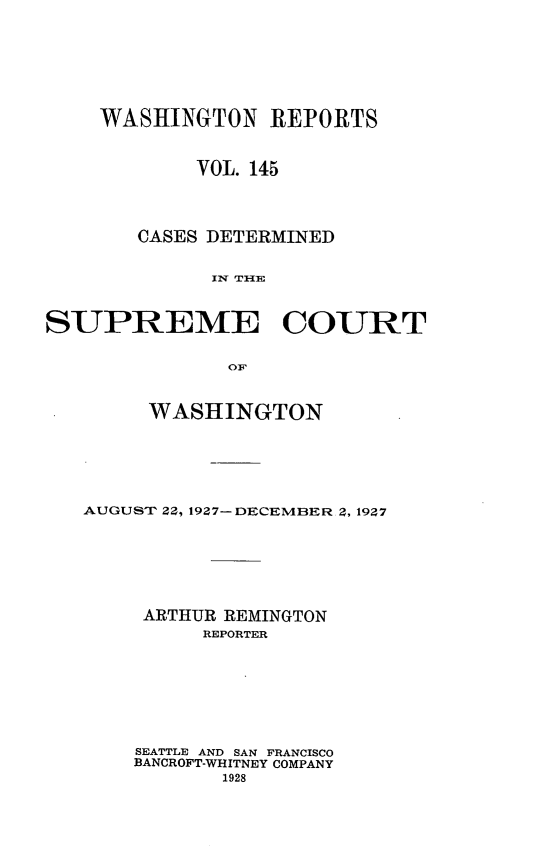 handle is hein.statereports/cdscwa0145 and id is 1 raw text is: 








    WASHINGTON REPORTS



            VOL. 145




       CASES DETERMINED


             1N TIlE



SUPREME COURT


               OF


     WASHINGTON






AUGUST 22, 1927- DECEMBER 2, 1927







     ARTHUR REMINGTON
          REPORTER








    SEATTLE AND SAN FRANCISCO
    BANCROFT-WHITNEY COMPANY
           1928


