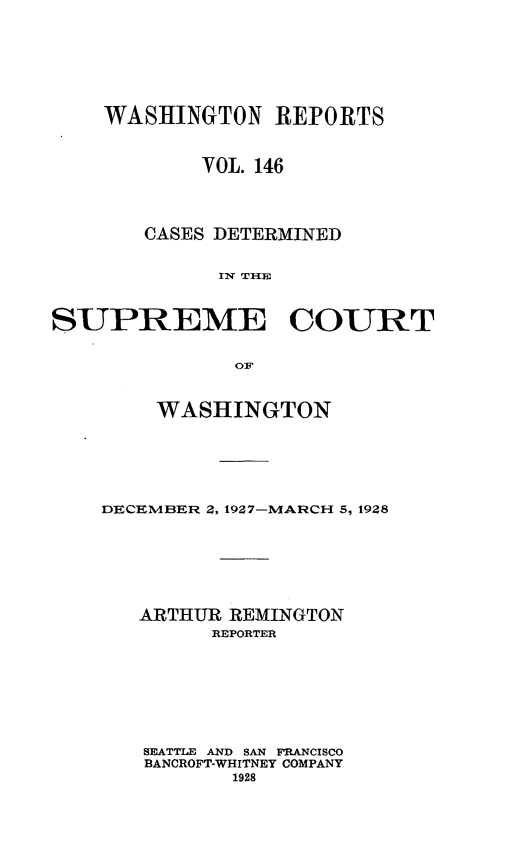 handle is hein.statereports/cdscwa0146 and id is 1 raw text is: 







    WASHINGTON REPORTS



           VOL. 146




       CASES DETERMINED


            IU TIHE


SUPREME COURT



             OF


    WASHINGTON






DECEMBER Z, 1927-MARCH 5, 1928







   ARTHUR REMINGTON
        REPORTER








   SEATTLE AND SAN FRANCISCO
   BANCROFT-WHITNEY COMPANY
          1928


