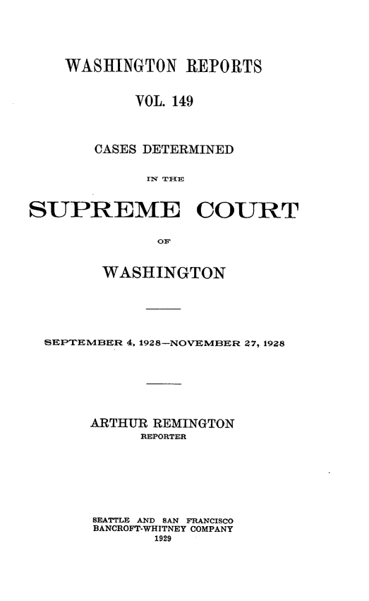 handle is hein.statereports/cdscwa0149 and id is 1 raw text is: 





    WASHINGTON REPORTS


            VOL. 149




       CASES DETERMINED


             IT THE



SUPREME COURT


              OF


        WASHINGTON






  SEPTEMBER 4, 1928-NOVEMBER Z7, 1928








       ARTHUR REMINGTON
             REPORTER








       SEATTLE AND SAN FRANCISCO
       BANCROFT-WHITNEY COMPANY
              1929


