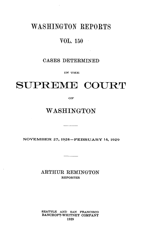 handle is hein.statereports/cdscwa0150 and id is 1 raw text is: 






    WASHINGTON REPORTS



            VOL. 150




        CASES DETERMINED


              11T TIlE



SUPREME COURT


               01F



        WASHINGTON






  NOVEMBER 27, 19Z8-P-FEBRUARY 14, 19? 9








       ARTHUR REMINGTON
             REPORTER








       SEATTLE AND SAN FRANCISCO
       BANCROFT-WHITNEY COMPANY
              1929


