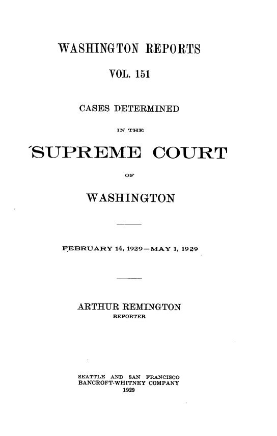 handle is hein.statereports/cdscwa0151 and id is 1 raw text is: 





     WASHINGTON REPORTS


             VOL. 151



        CASES DETERMINED


              II T1HE


'SUPREME COURT

               OF


    WASHINGTON






FIEBRUARY 14, 1929-MAY 1, 1929







  ARTHUR REMINGTON
        REPORTER







   SEATTLE AND SAN FRANCISCO
   BANCROFT-WHITNEY COMPANY
          1929


