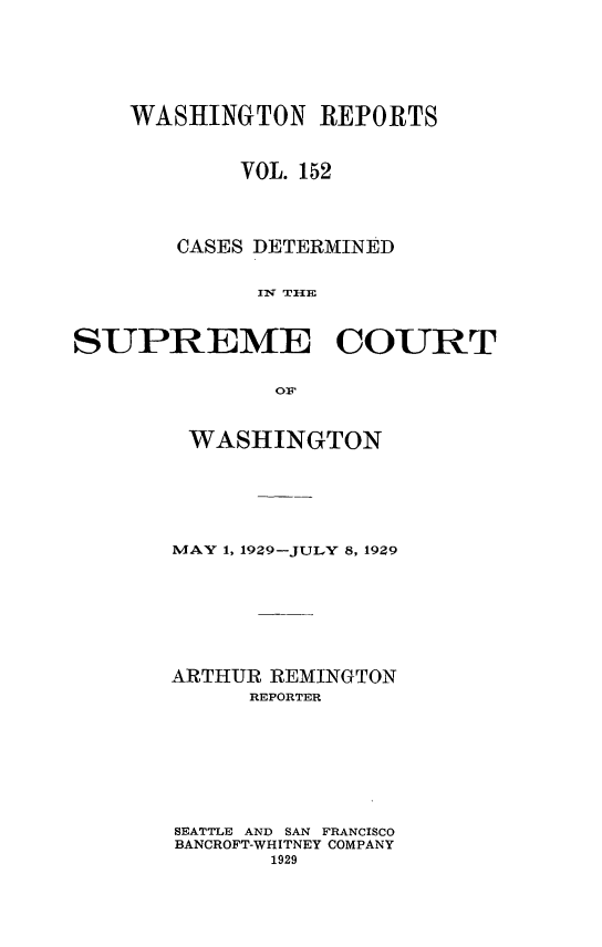 handle is hein.statereports/cdscwa0152 and id is 1 raw text is: 







    WASHINGTON REPORTS



            VOL. 152




       CASES DETERMINED


             Ii THlE



SUPREME COURT


               OF


WASHINGTON







MAY 1, 1929-JULY 8, 1929








ARTHUR REMINGTON
      REPORTER









SEATTLE AND SAN FRANCISCO
BANCROFT-WHITNEY COMPANY
       1929


