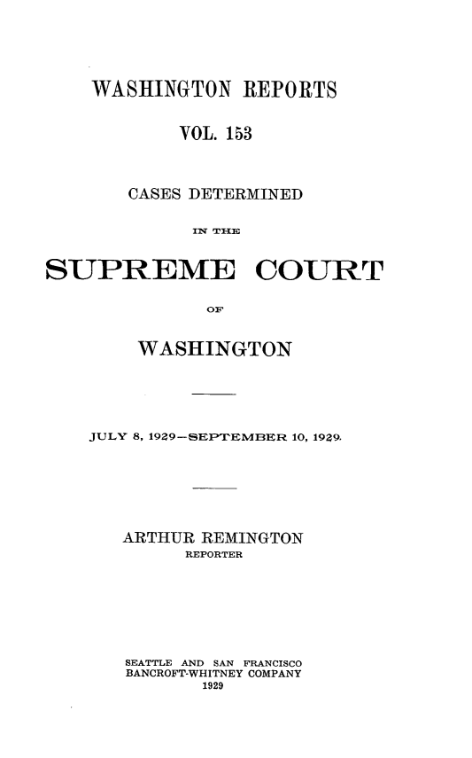 handle is hein.statereports/cdscwa0153 and id is 1 raw text is: 







    WASHINGTON REPORTS



            VOL. 153




       CASES DETERMINED


             Iw T{E



SUPREME COURT


               O1F


    WASHINGTON







JULY 8, 1929-SEPTEMBER 10, 1929.








   ARTHUR REMINGTON
         REPORTER









   SEATTLE AND SAN FRANCISCO
   BANCROFT-WHITNEY COMPANY
          1929



