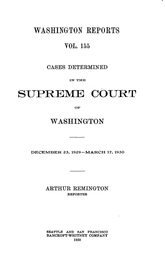 handle is hein.statereports/cdscwa0155 and id is 1 raw text is: 






    WASHINGTON REPORTS



            VOL. 155




       CASES DETERMINED


             Iv THE



SUPREME COURT


               OF


     WASHINGTON






DECEMBER Z3, 19Z9-MARCH 17, 1930








    ARTHUR REMINGTON
         REPORTER








    SEATTLE AND SAN FRANCISCO
    BANCROFT-WHITNEY COMPANY
           1930


