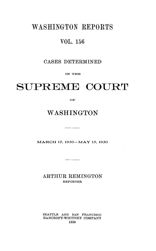 handle is hein.statereports/cdscwa0156 and id is 1 raw text is: 






    WASHINGTON REPORTS



            VOL. 156




       CASES DETERMINED


             IN THE



SUPREME COURT


              O:F


   WASHINGTON







MARCH 17, 1930-MAY 13, 1930









ARTHUR REMINGTON
       REPORTER








  SEATTLE AND SAN FRANCISCO
  BANCROFT-WHITNEY COMPANY
         1930


