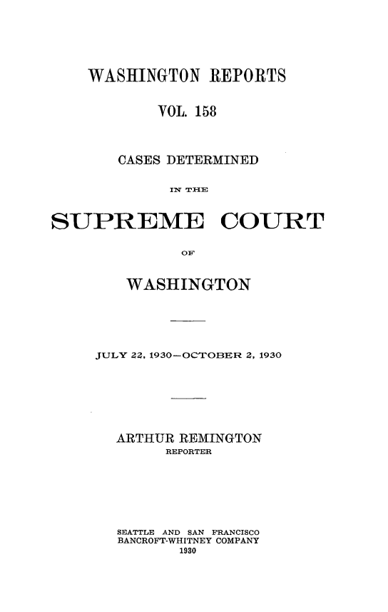handle is hein.statereports/cdscwa0158 and id is 1 raw text is: 







    WASHINGTON REPORTS



            VOL. 158




       CASES DETERMINED


             Iw Tr IlE



SUPREME COURT


               O


   WASHINGTON







JULY ZZ, 1930-OCTOBER 2, 1930









  ARTHUR REMINGTON
        REPORTER








  SEATTLE AND SAN FRANCISCO
  BANCROFT-WHITNEY COMPANY
         1930


