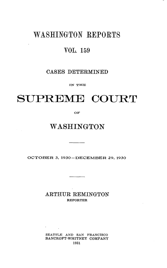 handle is hein.statereports/cdscwa0159 and id is 1 raw text is: 







    WASHINGTON REPORTS



            VOL. 159




       CASES DETERMINED


             Iv TIHE



SUPREME COURT


               OF



        WASHINGTON






   OCTOBER 3, 1930-DECEMBER 29, 1930








       ARTHUR REMINGTON
             REPORTER








       SEATTLE AND SAN FRANCISCO
       BANCROFT-WHITNEY COMPANY
              1931


