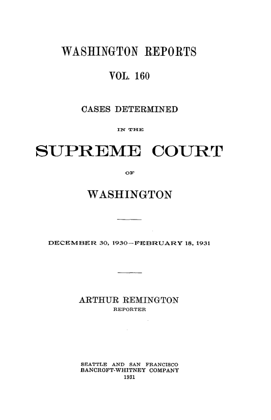 handle is hein.statereports/cdscwa0160 and id is 1 raw text is: 






    WASHINGTON REPORTS



            VOL. 160




       CASES DETERMINED


             f1W THIE



SUPREME COURT


               OF


        WASHINGTON






  DECEMBER 30, 1930-FEBRUARY 18, 1931








       ARTHUR REMINGTON
             REPORTER







       SEATTLE AND SAN FRANCISCO
       BANCROFT-WHITNEY COMPANY
              1931


