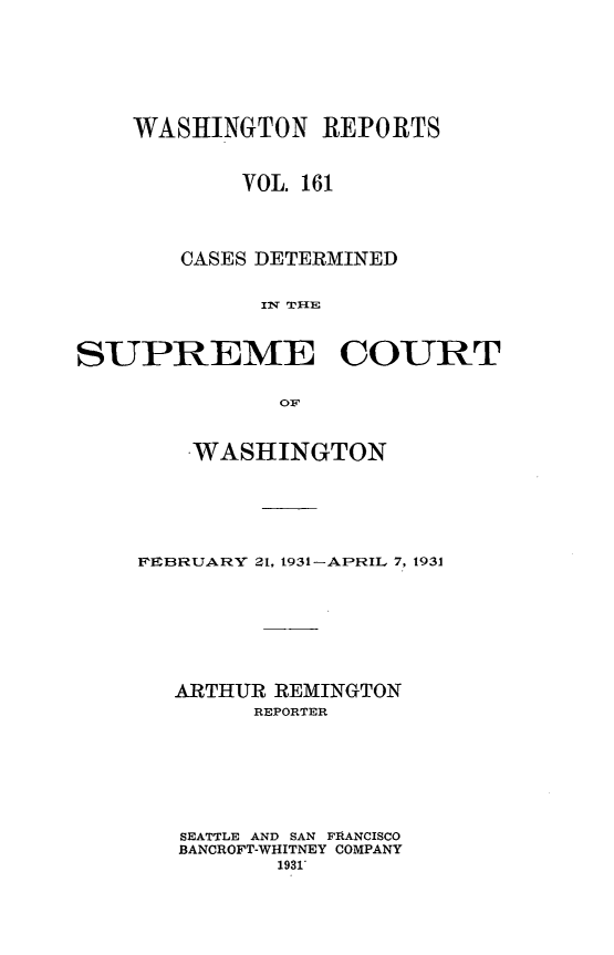 handle is hein.statereports/cdscwa0161 and id is 1 raw text is: 






WASHINGTON REPORTS


        VOL. 161



   CASES DETERMINED

         I THEp


SUPREME


COURT


OF


    WASHINGTON





FEBRUARY 21, 1931-APRIL 7, 1931






   ARTHUR REMINGTON
        REPORTER






   SEATTLE AND SAN FRANCISCO
   BANCROFT-WHITNEY COMPANY
          1931'


