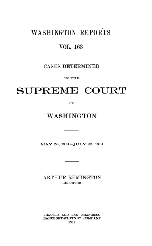 handle is hein.statereports/cdscwa0163 and id is 1 raw text is: 







    WASHINGTON REPORTS



            VOL. 163




        CASES DETERMINED


             IIN TIlE



SUPREME COURT

               OF


  WASHINGTON






MAY 20, 1931-JULY 25, 1931








ARTHUR REMINGTON
      REPORTER








 SEATTLE AND SAN FRANCISCO
 BANCROFT-WHITNEY COMPANY
        1931


