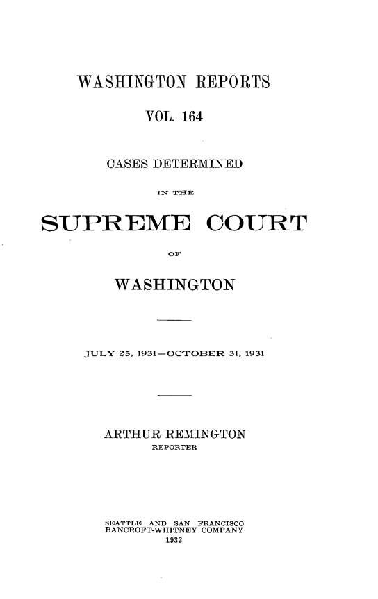handle is hein.statereports/cdscwa0164 and id is 1 raw text is: 








    WASHINGTON REPORTS



            VOL. 164




        CASES DETERMINED


             IN TllE



SUPREME COURT


               OF


   WASHINGTON







JULY 25, 1931-OCTOBER 31, 1931









  ARTHUR REMINGTON
        REPORTER







  SEATTLE AND SAN FRANCISCO
  BANCROFT-WHITNEY COMPANY
          1932


