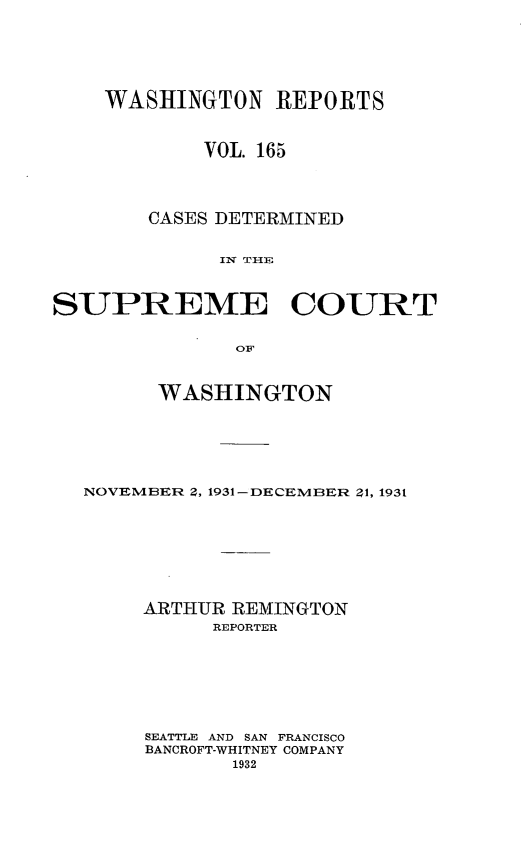handle is hein.statereports/cdscwa0165 and id is 1 raw text is: 





    WASHINGTON REPORTS


            VOL 165



       CASES DETERMINED

             Ix TI1E


SUPREME COURT

              OF


        WASHINGTON





  NOVEMBER 2, 1931-DECEMBER ?1, 1931






       ARTHUR REMINGTON
             REPORTER






       SEATTLE AND SAN FRANCISCO
       BANCROFT-WHITNEY COMPANY


