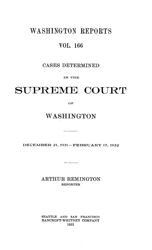 handle is hein.statereports/cdscwa0166 and id is 1 raw text is: 







    WASHINGTON REPORTS



            VOL. 166




        CASES DETERMINED


             IN T I-ITE



SUPREME COURT

               OF



        WASHINGTON






  DECEMBER 21, 1931 -FEBRUARY 17, 1932








       ARTHUR REMINGTON
             REPORTER







       SEATTLE AND SAN FRANCISCO
       BANCROFT-WHITNEY COMPANY
              1932


