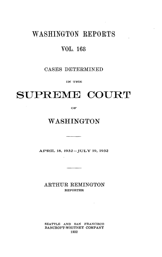 handle is hein.statereports/cdscwa0168 and id is 1 raw text is: 







    WASHINGTON REPORTS



            VOL. 168




        CASES DETERMINED


             I4 THIE



SUPREME COURT


               Ow


  WASHINGTON






APRIL 18, 1932-JULY 19, 193








ARTHUR REMINGTON
       REPORTER








  SEATTLE AND SAN FRANCISCO
  BANCROFT-WHITNEY COMPANY
         1932


