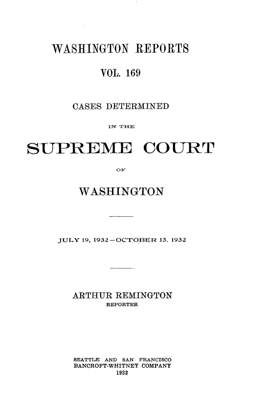 handle is hein.statereports/cdscwa0169 and id is 1 raw text is: 




    WASHINGTON REPORTS


            VOL. 169



       CASES DETERMINED

             INl T1HE


SUPREME COURT


   WASHINGTON





JULY 19, 1934 -OCTOBER 13, 193Z






  ARTHUR REMINGTON
        REPORTER






   SEATTLE AND SAN FRANCISCO
   BANCROFT-WHITNEY COMPANY
         1932



