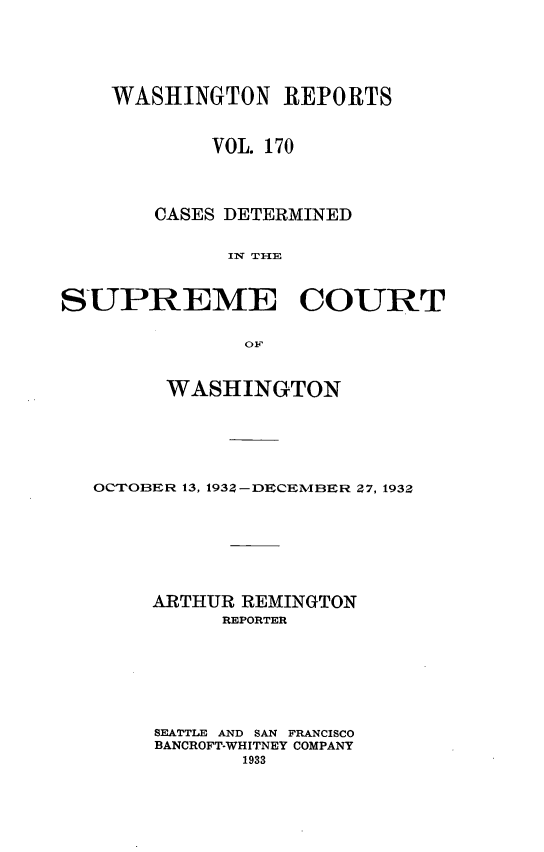 handle is hein.statereports/cdscwa0170 and id is 1 raw text is: 




    WASHINGTON REPORTS


            VOL. 170



       CASES DETERMINED

             IN TI-IE


SUPREME COURT

               OF


        WASHINGTON





   OCTOBER 13, 1932-DECEMBER 27, 1932






       ARTHUR REMINGTON
             REPORTER






       SEATTLE AND SAN FRANCISCO
       BANCROFT-WHITNEY COMPANY


