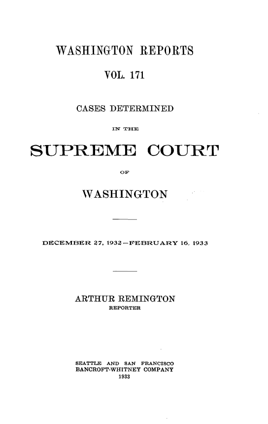 handle is hein.statereports/cdscwa0171 and id is 1 raw text is: 






    WASHINGTON REPORTS



            VOL. 171




       CASES DETERMINED


             Iw T Il



SUPREME COURT

              OF



        WASHINGTON






  DECEMBER 7, 1932-FEBRUARY 16, 1933








       ARTHUR REMINGTON
             REPORTER








       SEATTLE AND SAN FRANCISCO
       BANCROFT-WHITNEY COMPANY
              1933


