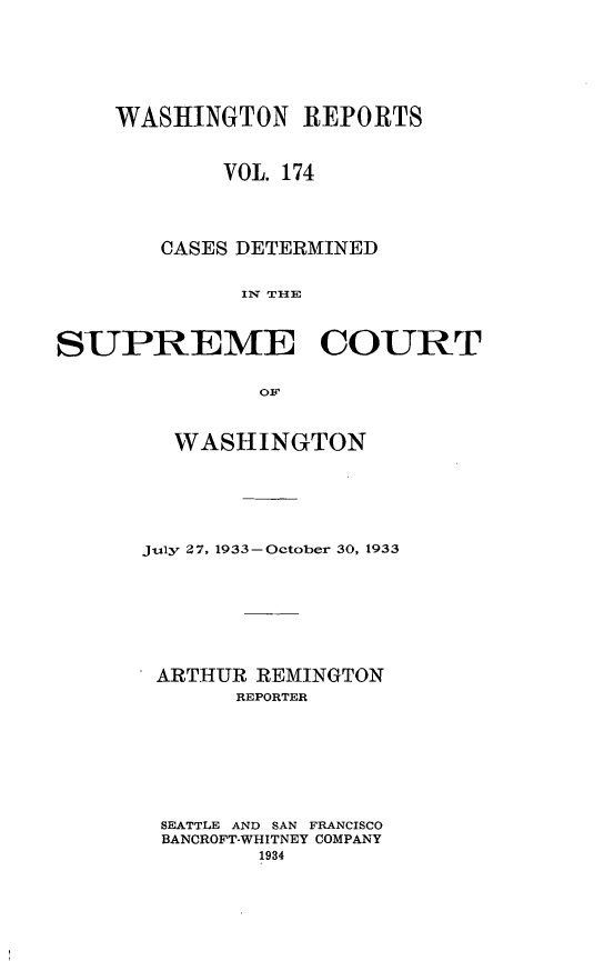 handle is hein.statereports/cdscwa0174 and id is 1 raw text is: 





    WASHINGTON REPORTS


            VOL. 174



        CASES DETERMINED

              IIN TI{E


SUPREME COURT

               OF


  WASHINGTON





July 27, 1933-October 30, 1933






ARTHUR REMINGTON
       REPORTER






 SEATTLE AND SAN FRANCISCO
 BANCROFT-WHITNEY COMPANY


