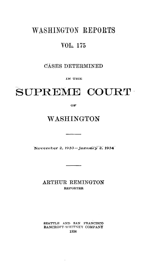 handle is hein.statereports/cdscwa0175 and id is 1 raw text is: 



    WASHINGTON REPORTS

            VOL. 175


       CASES DETERMINED



SUPREME COURT

               OF


   WASHINGTON




November 2, 1933-January 2, 1934





  ARTHUR REMINGTON
        REPORTER





   SEATTLE AND SAN FRANCISCO
   BANCROFT-WT4TNEY COMPANY


