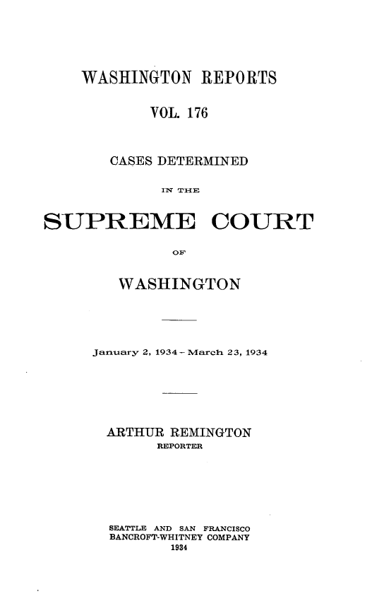 handle is hein.statereports/cdscwa0176 and id is 1 raw text is: 







    WASHINGTON REPORTS



            VOL. 176




        CASES DETERMINED


             I W  ' T I-- E



SUPREME COURT


               OF


   WASHINGTON






January 2, 1934- March 23, 1934








  ARTHUR REMINGTON
       REPORTER








  SEATTLE AND SAN FRANCISCO
  BANCROFT-WHITNEY COMPANY
         1934


