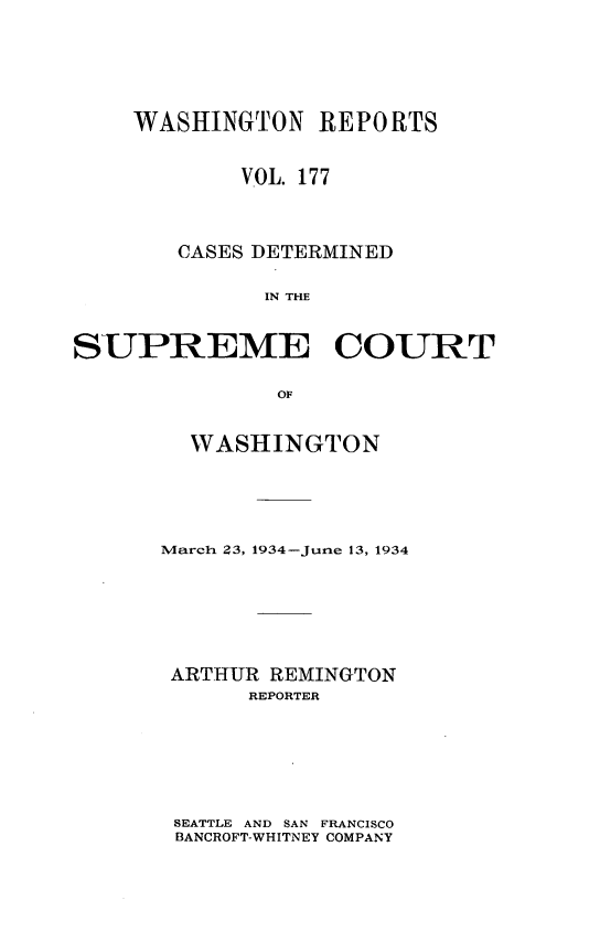 handle is hein.statereports/cdscwa0177 and id is 1 raw text is: 





    WASHINGTON REPORTS


            VOL. 177



        CASES DETERMINED

              IN THE


SUPREME COURT

               OF


  WASHINGTON





March 23, 1934-June 13, 1934






ARTHUR REMINGTON
      REPORTER


SEATTLE AND SAN FRANCISCO
BANCROFT-WHITNEY COMPANY


