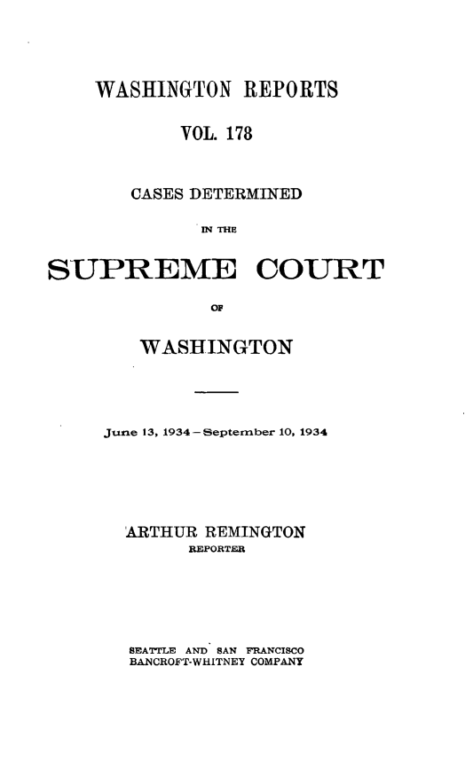 handle is hein.statereports/cdscwa0178 and id is 1 raw text is: 





    WASHINGTON REPORTS


            VOL. 178



        CASES DETERMINED

              IN THE


SUPREME COURT

               OF


   WASHINGTON





Jurie 13, 1934 -S eptember 10, 1934






  'ARTHUR REMINGTON
        REPORTER






  SEATTLE AND SAN FRANCISCO
  BANCROFT-WHITNEY COMPANY


