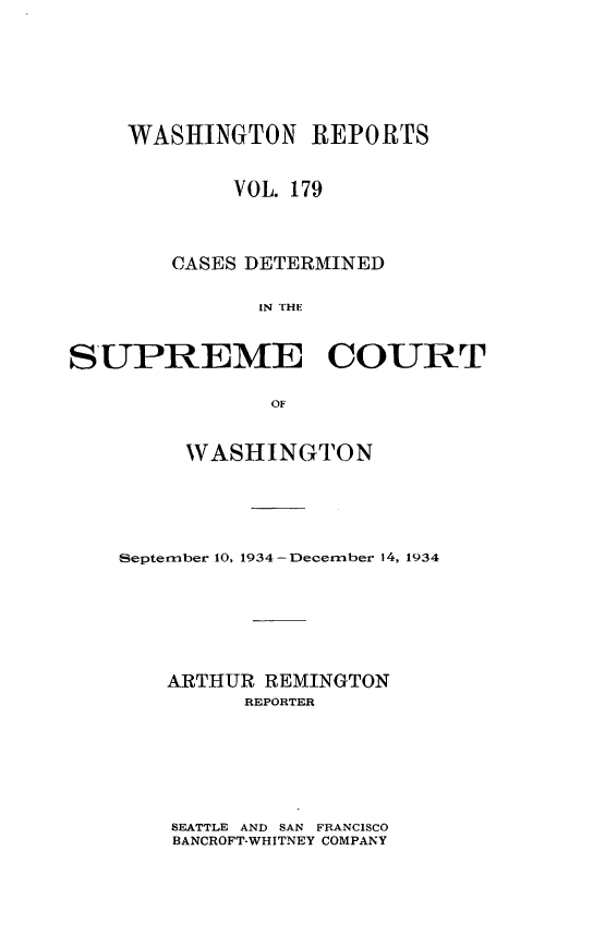 handle is hein.statereports/cdscwa0179 and id is 1 raw text is: 






    WASHINGTON REPORTS


            VOL. 179



        CASES DETERMINED

              IN THE


SUPREME COURT

               OF


     WASHINGTON





September 10, 1934 -December 14, 1934






    ARTHUR REMINGTON
         REPORTER


SEATTLE AND SAN FRANCISCO
BANCROFT-WHITNEY COMPANY


