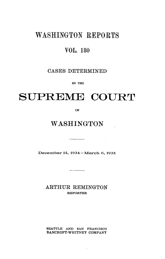 handle is hein.statereports/cdscwa0180 and id is 1 raw text is: 





    WASHINGTON REPORTS


            VOL. 180



        CASES DETERMINED

              IN THE


SUPREME COURT

               OF


   WASHINGTON





December 14, 1934-March 6, 1935






  ARTHUR REMINGTON
        REPORTER


SEATTLE AND SAN FRANCISCO
BANCROFT-WHITNEY COMPANY



