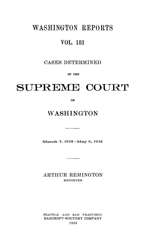 handle is hein.statereports/cdscwa0181 and id is 1 raw text is: 






    WASHINGTON REPORTS



            VOL. 181




        CASES DETERMINED


              IN THE



SUPREME COURT


               OF


WASHINGTON






March 7, 1935-May 6, 1935








ARTHUR REMINGTON
      REPORTER








SEATTLE AND SAN FRANCISCO
BANCROFT-WHITNEY COMPANY
       1935


