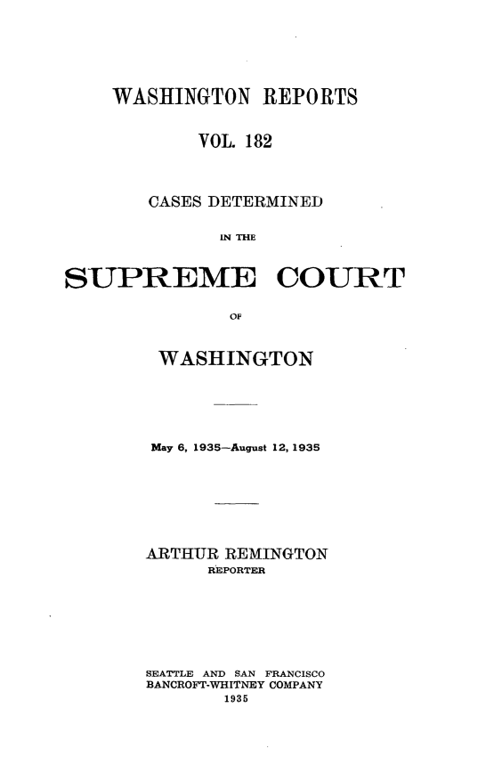 handle is hein.statereports/cdscwa0182 and id is 1 raw text is: 







    WASHINGTON REPORTS



            VOL. 182




        CASES DETERMINED


              IN THE



SUPREME COURT


               OF


WASHINGTON






May 6, 1935-August 12, 1935








ARTHUR REMINGTON
      REPORTER








SEATTLE AND SAN FRANCISCO
BANCROFT-WHITNEY COMPANY
       1935



