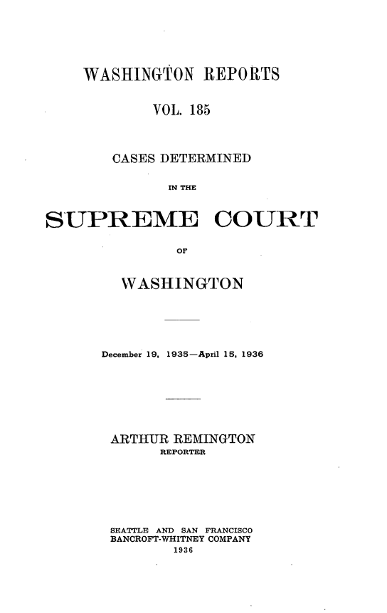 handle is hein.statereports/cdscwa0185 and id is 1 raw text is: 







    WASHINGTON REPORTS



             VOL. 185




        CASES DETERMINED


              IN THE



SUPREME COURT


               OF


  WASHINGTON






December 19, 1935-April 15, 1936








ARTHUR REMINGTON
       REPORTER








 SEATTLE AND SAN FRANCISCO
 BANCROFT-WHITNEY COMPANY
        1936


