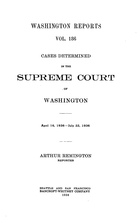 handle is hein.statereports/cdscwa0186 and id is 1 raw text is: 






    WASHINGTON REPORTS



            VOL. 186




        CASES DETERMINED


              IN THE



SUPREME COURT


               OF


WASHINGTON






April 16, 1936-July 22, 1936








ARTHUR REMINGTON
      REPORTER







SEATTLE AND SAN FRANCISCO
BANCROFT-WHITNEY COMPANY
       1936


