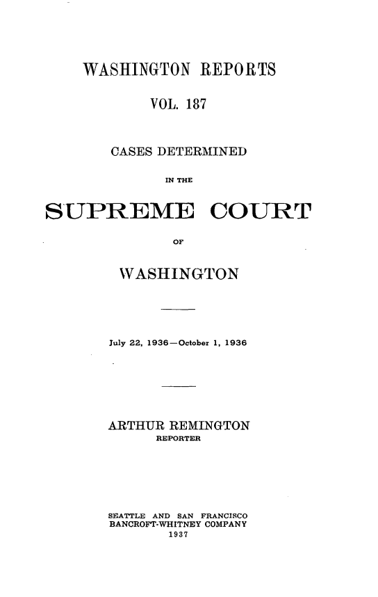 handle is hein.statereports/cdscwa0187 and id is 1 raw text is: 






    WASHINGTON REPORTS


            VOL. 187




        CASES DETERMINED


              IN THE



SUPREME COURT


               OF


WASHINGTON






July 22, 1936-October 1, 1936








ARTHUR REMINGTON
      REPORTER








SEATTLE AND SAN FRANCISCO
BANCROFT-WHITNEY COMPANY
       1937


