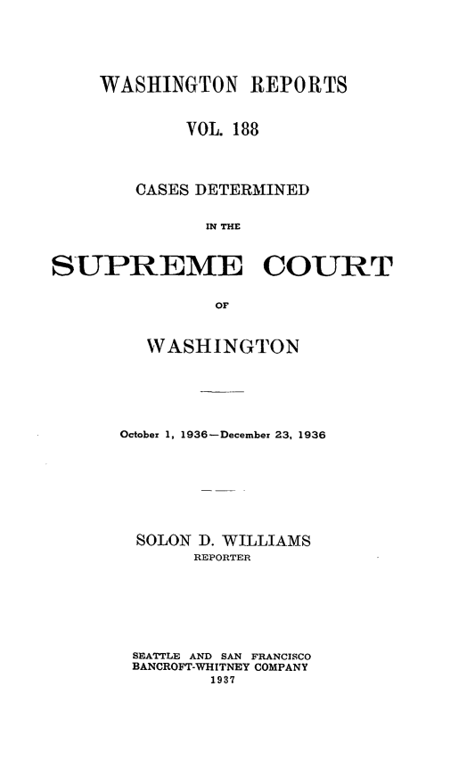 handle is hein.statereports/cdscwa0188 and id is 1 raw text is: 






    WASHINGTON REPORTS



             VOL. 188




        CASES DETERMINED


              IN THE



SUPREME COURT


               OF


   WASHINGTON






October 1, 1936-December 23, 1936








  SOLON D. WILLIAMS
       REPORTER








 SEATTLE AND SAN FRANCISCO
 BANCROFT-WHITNEY COMPANY
         1937


