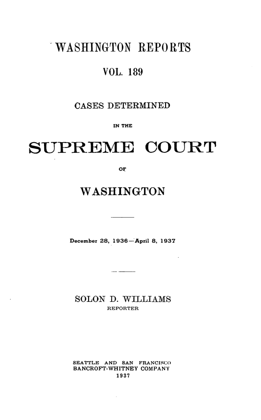 handle is hein.statereports/cdscwa0189 and id is 1 raw text is: 






    WASHINGTON REPORTS


             VOL. 189




        CASES DETERMINED


              IN THE



SUPREME COURT


               or


  WASHINGTON






December 28, 1936---April 8, 1937








SOLON D. WILLIAMS
      REPORTER








 SEATTLE AND SAN FRANCISCO
 BANCROFT-WHITNEY COMPANY
        1937


