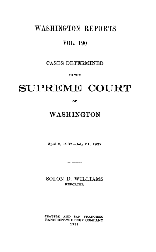 handle is hein.statereports/cdscwa0190 and id is 1 raw text is: 






    WASHINGTON REPORTS


            VOL. 190




        CASES DETERMINED


              IN THE



SUPREME COURT


               oF


WASHINGTON






April 8, 1937-July 21, 1937








SOLON D. WILLIAMS
      REPORTER







SEATTLE AND SAN FRANCISCO
BANCROFT-WHITNEY COMPANY
       1937


