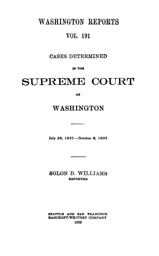 handle is hein.statereports/cdscwa0191 and id is 1 raw text is: 



     WASHINGTON REPORTS


            VOL 191




        CASES DETERMINED

              IN THE


SUPREME COURT

               or


WASHINGTON






July 26. 1937-October 8, 1937







SOLON D. WILLIAMS
      REPORTER







SEATTLE AND SAN FRANCISCO
BANCROFT-WHITNEY COMPANY
       1938


