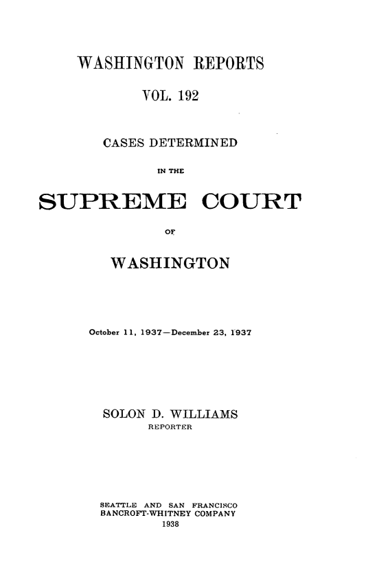 handle is hein.statereports/cdscwa0192 and id is 1 raw text is: 




     WASHINGTON REPORTS


            YOL. 192



        CASES DETERMINED

              IN THE


SUPREME COURT

               of


   WASHINGTON





October 11, 1937-December 23, 1937






  SOLON D. WILLIAMS
       REPORTER






 SEATTLE AND SAN FRANCISCO
 BANCROFT-WHITNEY COMPANY


