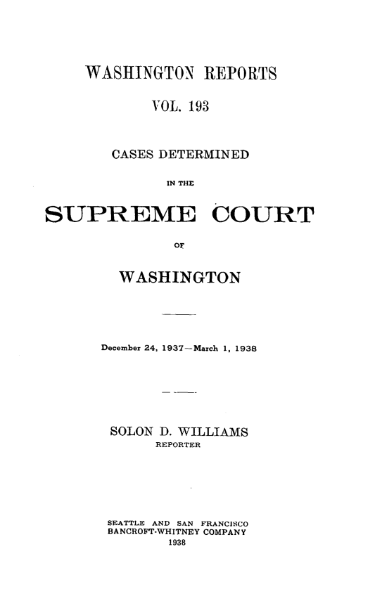 handle is hein.statereports/cdscwa0193 and id is 1 raw text is: 






     WASHINGTON REPORTS


             VOL. 193




        CASES DETERMINED


              IN THE



SUPREME COURT


               OF


  WASHINGTON






December 24, 1937-March 1, 1938








SOLON D. WILLIAMS
      REPORTER








 SEATTLE AND SAN FRANCISCO
 BANCROFT-WHITNEY COMPANY
        1938


