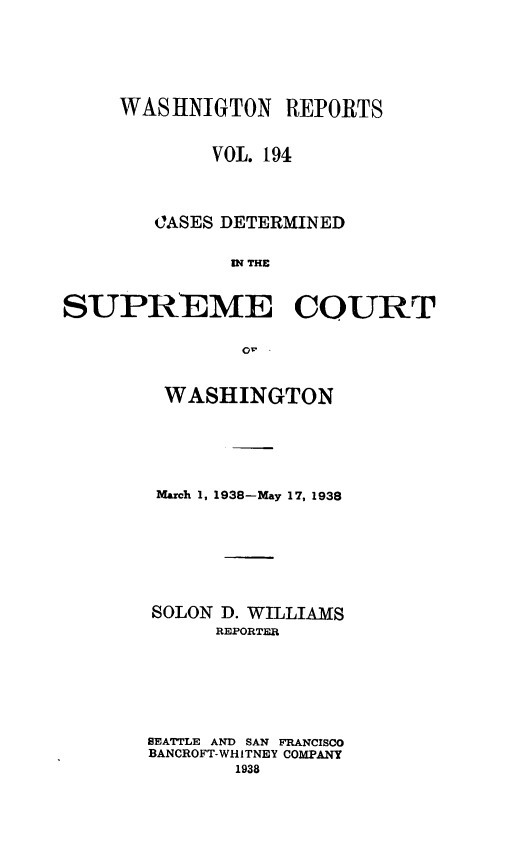 handle is hein.statereports/cdscwa0194 and id is 1 raw text is: 






     WAStHNIGTON REPORTS


             VOL. 194




        JASES DETERMINED


              IN THE


SUPREME COURT

               or.


WASHINGTON






March 1, 1938-May 17, 1938








SOLON D. WILLIAMS
      REPORTER







SEATTLE AND SAN FRANCISCO
BANCROFT-WHITNEY COMPANY
       1938


