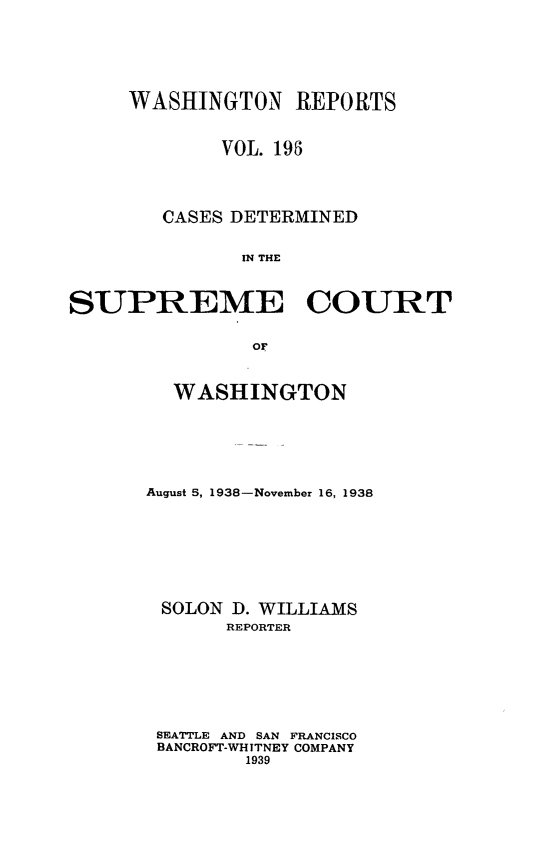 handle is hein.statereports/cdscwa0196 and id is 1 raw text is: 






     WASHINGTON REPORTS


             VOL. 195




        CASES DETERMINED


              IN THE



SUPREME COURT


               OF


  WASHINGTON






August 5, 1938-November 16, 1938








SOLON D. WILLIAMS
       REPORTER







 SEATTLE AND SAN FRANCISCO
 BANCROFT-WHITNEY COMPANY
        1939


