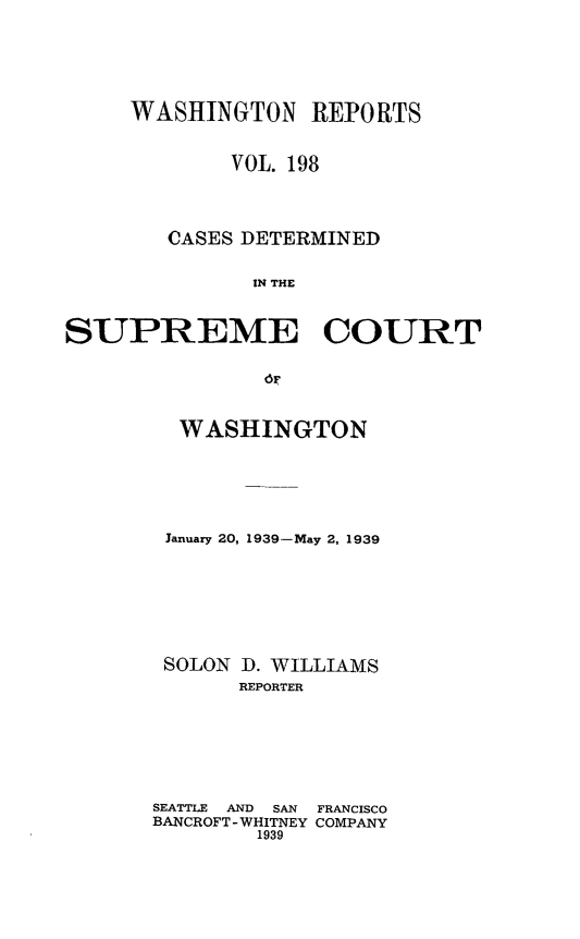 handle is hein.statereports/cdscwa0198 and id is 1 raw text is: 




     WASHINGTON REPORTS


             VOL. 198



        CASES DETERMINED

              IN THE


SUPREME COURT


  WASHINGTON





  January 20, 1939-May 2, 1939






  SOLON D. WILLIAMS
       REPORTER






SEATTLE  AND  SAN  FRANCISCO
BANCROFT -WHITNEY COMPANY
        1939


