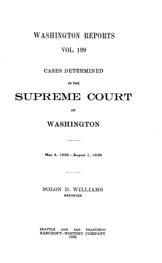 handle is hein.statereports/cdscwa0199 and id is 1 raw text is: 







     WASHINGTON REPORTS


             VOL. 199




        CASES DETERMINED


              IN THE



SUPREME COURT


               OF


  WASHINGTON






  May 4, 1939-August 1, 1939








  SOLON D. WILLIAMS
       REPORTER







SEATTLE  AND  SAN  FRANCISCO
BANCROFT- WHITNEY COMPANY
        1939


