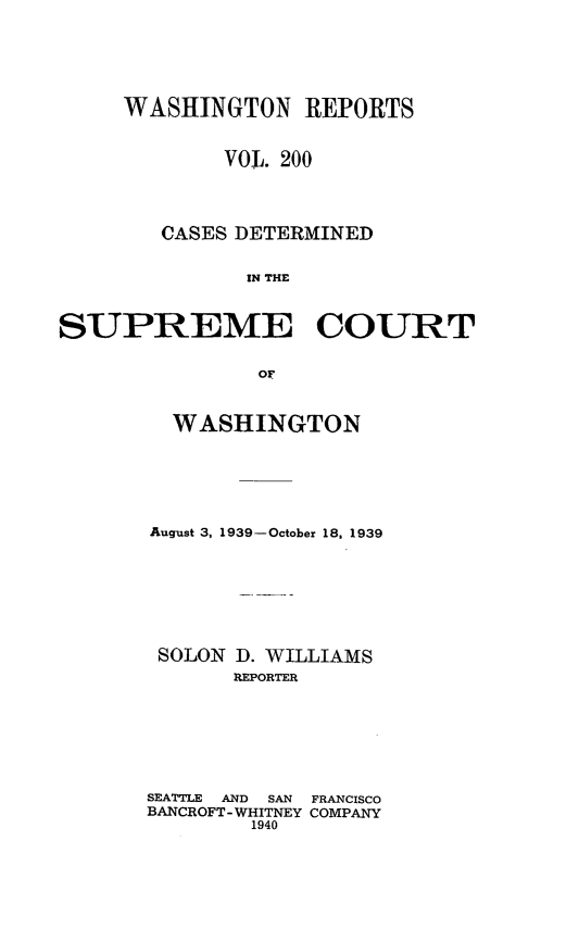 handle is hein.statereports/cdscwa0200 and id is 1 raw text is: 






     WASHINGTON REPORTS


             VOL. 200




        CASES DETERMINED


              IN THE



SUPREME COURT


               oF


  WASHINGTON






August 3, 1939-October 18, 1939








SOLON D. WILLIAMS
       REPORTER







SEATTLE  AND  SAN  FRANCISCO
BANCROFT - WHITNEY COMPANY
        1940


