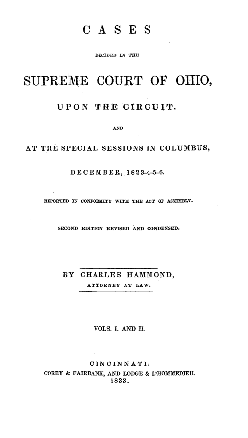 handle is hein.statereports/cdupcir0001 and id is 1 raw text is: CASES
DECIDED IN THE
SUPREME COURT OF OHIO,
UPON THE CIRCUIT,
AND
AT THE SPECIAL SESSIONS IN COLUMBUS,
DECEMBER,. 1823-4-5-6.
REPORTED IN CONFORMITY WITH THE ACT OF ASSEMBLY.
SECOND EDITION REVISED AND CONDENSED.
BY CHARLES HAMMOND,
ATTORNEY AT LAW.
VOLS. I. AND II.
CINCINNATI:
COREY & FAIRBANK, AND LODGE & L'HOMMEDIEU.
1833.


