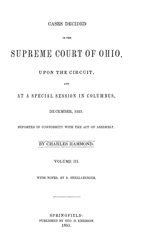 handle is hein.statereports/cdupcir0002 and id is 1 raw text is: CASES DECIDED

IN TIM
SUPREME COURT OF OHIO,
UPON THE CIRCUIT,
AND
AT A SPECIAL SESSION IN COLUMBUS,
DECEMBER, 1823.
REPORTED IN CONFORMITY WITH THE ACT OF ASSEMBLY.

BY CHARLES HAMMOND.
VOLUME III.
WITH NOTES, BY S. SHELLABERGER.
SPRINGFIELD:
PUBLISHED BY GEO. D. EMERSON.
1851.



