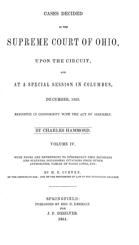 handle is hein.statereports/cdupcir0003 and id is 1 raw text is: CASES DECIDED
IN THlE
SUPREME COURT OF OHIO,
UPON THE CIRCUIT,
AND
AT A SPECIAL SESSION IN COLUMBUS,
DECEMBER, 1823.
REPORTED IN CONFORMITY WITH THE ACT OF ASSEMBLY.
BY CHARLES HAMMOND.
VOLUME IV.
WITH NOTES AND REFERENCES TO SIESEQUENT OHIO DECISIONS
AND STATUTES, OCCASIONAL CITATIONS FROM OTHER
AUTHORITIES, TABLES OF CASES CITED, ETC.
BY M. E. CURWEN,
OF THE CINCINNATI EAR; ONE OF THE PROFESSORS OF LAW IN THC CINCINNATI COLLEGE
SPRINGFIELD:
PUBLISHED BY GEO. D. EMERSON.
FOR
J. F. DESILVER.
1851.


