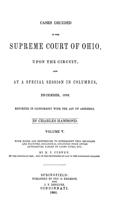 handle is hein.statereports/cdupcir0004 and id is 1 raw text is: CASES DECIDED

IN TIIE
SUPREME COURT OF OHIO,
UPON THE CIRCUIT,
AND
AT A SPECIAL SESSION IN COLUMBUS,
DECEMBER, 1832.
REPORTED IN CONFORMITY WITH THE ACT OF ASSEMBLY.

BY CHARLES HAMMOND.

VOLUME V.
WITH NOTES AND REFERENCES TO SUBSEQUENT OHIO DECISIONS
AND STATUTES, OCCASIONAL CITATIONS FROM OTHER
AUTHORITIES, TABLES OF CASES CITED, ETC.
BY M. E. CURWEN,
OF THE CINCINNATI BAR; ONE OF THE PROFESSORS OF LAW IN THE CINCINNATI COLLEGE.
SPRINGFIELD:
PUBLISHED BY GEO. D. EMERSON,
FOR
J. F. DESILVER,
CINCINNATI.
1851.


