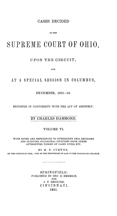 handle is hein.statereports/cdupcir0005 and id is 1 raw text is: CASES DECIDED
IN THE
SUPREME COURT OF OHIO,
UPON THE CIRCUIT,
AND
AT A SPECIAL SESSION IN COLUMBUS,
DECEMBER, 1833-34.
REPORTED IN CONFORMITY WITH THE ACT OF ASSEMBLY.
BY CHARLES HAMMOND.
VOLUME VI.
WITH NOTES AND REFERENCES TO SUBSEQUENT OHIO DECISIONS
AND STATUTES, OCCASIONAL CITATIONS FROM OTHER
AUTHORITIES, TABLES OF CASES CITED, ETC.
BY M. E. CURWEN,
OF THE CINCINNATI BAR; ONE OF THE PROFESSORS OF LAW IN THE CINCINNATI COLLEGE.
SPRINGFIELD:
PUBLISHED BY GEO. D. EMERSON,
FOR
J. F. DESILVER,
CINCINNATI.
1851.


