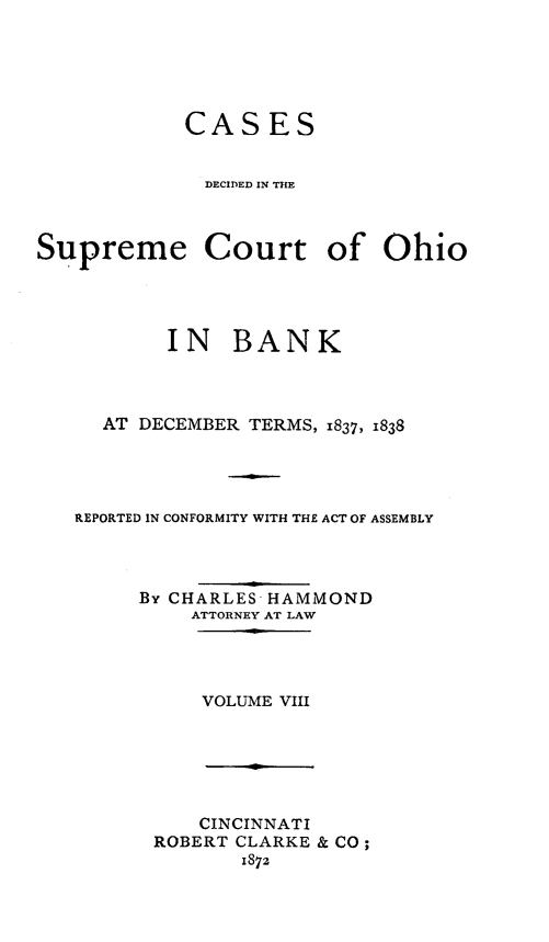 handle is hein.statereports/cdupcir0007 and id is 1 raw text is: CASES
DECIDlED 1IN TH~E
Supreme Court of Ohio
IN BANK
AT DECEMBER TERMS, 1837, 1838
REPORTED IN CONFORMITY WITH THE ACT OF ASSEMBLY
BY CHARLES HAMMOND
ATTORNEY AT LAW

VOLUME VIII

CINCINNATI
ROBERT CLARKE & CO;
1872


